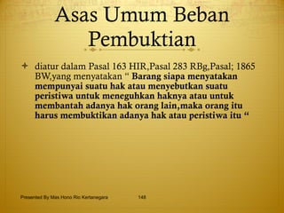 Asas Umum Beban Pembuktian diatur dalam Pasal 163 HIR,Pasal 283 RBg,Pasal; 1865 BW,yang menyatakan “  Barang siapa menyatakan mempunyai suatu hak atau menyebutkan suatu peristiwa untuk meneguhkan haknya atau untuk membantah adanya hak orang lain,maka orang itu harus membuktikan adanya hak atau peristiwa itu “ Presented By Mas Hono Rio Kertanegara 