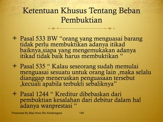 Ketentuan Khusus Tentang Beban Pembuktian Pasal 533 BW “orang yang menguasai barang tidak perlu membuktikan adanya itikad baiknya,siapa yang mengemukakan adanya itikad tidak baik harus membuktikan “ Pasal 535 “ Kalau seseorang sudah memulai menguasai sesuatu untuk orang lain ,maka selalu dianggap meneruskan penguasaan tersebut ,kecuali apabila terbukti sebaliknya” Pasal 1244 “ Kreditur dibebaskan dari pembuktian kesalahan dari debitur dalam hal adanya wanprestasi “ Presented By Mas Hono Rio Kertanegara 
