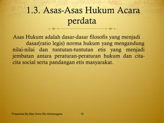 1.3. Asas-Asas Hukum Acara perdata Asas Hukum adalah dasar-dasar filosofis yang menjadi  dasar(ratio legis) norma hukum yang mengandung nilai-nilai dan tuntutan-tuntutan etis yang menjadi jembatan antara peraturan-peraturan hukum dan cita-cita social serta pandangan etis masyarakat. Presented By Mas Hono Rio Kertanegara 