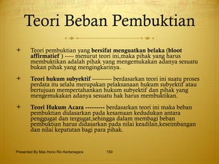 Teori Beban Pembuktian Teori pembuktian yang  bersifat menguatkan belaka  ( bloot   affirmatief  ) ----- menurut teori ini,maka pihak yang harus membuktikan adalah pihak yang mengemukakan adanya sesuatu bukan pihak yang mengingkarinya. Teori hukum subyektif  ----------- berdasarkan teori ini suatu proses perdata itu selalu merupakan pelaksanaan hukum subyektif atau bertujuan mempertahankan hukum subyektif dan pihak yang mengemukakan adanya sesuatu hak harus membuktikan. Teori Hukum Acara ---------  berdasarkan teori ini maka beban pembuktian didasarkan pada kesamaan kedudukan antara penggugat dan tergugat,sehingga dalam membagi beban pembuktian harus didasarkan pada nilai keadilan,keseimbangan dan nilai kepatutan bagi para pihak. Presented By Mas Hono Rio Kertanegara 