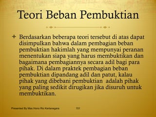 Teori Beban Pembuktian Berdasarkan beberapa teori tersebut di atas dapat disimpulkan bahwa dalam pembagian beban pembuktian hakimlah yang mempunyai peranan menentukan siapa yang harus membuktikan dan bagaimana pembagiannya secara adil bagi para pihak. Di dalam praktek pembagian beban pembuktian dipandang adil dan patut, kalau pihak yang dibebani pembuktian  adalah pihak yang paling sedikit dirugikan jika disuruh untuk membuktikan. Presented By Mas Hono Rio Kertanegara 