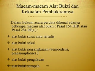 Macam-macam Alat Bukti dan Kekuatan Pembuktiannya Dalam hukum acara perdata dikenal adanya beberapa macam alat bukti ( Pasal 164 HIR atau Pasal 284 RBg ) : alat bukti surat atau tertulis alat bukti saksi alat bukti persangkaaan (vemoedens, praesumptiones ) alat bukti pengakuan alat bukti sumpah. Presented By Mas Hono Rio Kertanegara 