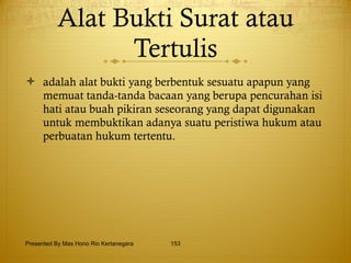Alat Bukti Surat atau Tertulis adalah alat bukti yang berbentuk sesuatu apapun yang memuat tanda-tanda bacaan yang berupa pencurahan isi hati atau buah pikiran seseorang yang dapat digunakan untuk membuktikan adanya suatu peristiwa hukum atau perbuatan hukum tertentu.  Presented By Mas Hono Rio Kertanegara 