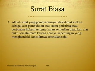 Surat Biasa adalah surat yang pembuatannya tidak dimaksudkan sebagai alat pembuktian atas suatu peristiwa atau perbuatan hukum tertentu,kalau kemudian dijadikan alat bukti semata-mata karena adanya kepentingan yang menghendaki dan sifatnya kebetulan saja.  Presented By Mas Hono Rio Kertanegara 