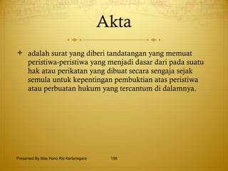 Akta adalah surat yang diberi tandatangan yang memuat peristiwa-peristiwa yang menjadi dasar dari pada suatu hak atau perikatan yang dibuat secara sengaja sejak semula untuk kepentingan pembuktian atas peristiwa atau perbuatan hukum yang tercantum di dalamnya. Presented By Mas Hono Rio Kertanegara 