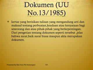 Dokumen (UU No.13/1985) kertas yang berisikan tulisan yang mengandung arti dan maksud tentang perbuatan,keadaan atau kenyataan bagi seseorang dan atau pihak-pihak yang berkepentingan.  Dari pengetian tentang dokumen seperti tersebut ,jelas bahwa surat,baik surat biasa maupun akta merupakan dokumen. Presented By Mas Hono Rio Kertanegara 