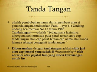 Tanda Tangan adalah pembubuhan nama dari si pembuat atau si penandatangan,berdasarkan Pasal 1 ayat (1) Undang-undang bea meterai No.13 tahun 1985  Tandatangan -------adalah “Sebagimana lazimnya dipergunakan,termasuk pula paraf teraan atau cap tandatangan atau cap paraf teraan cap nama atau tanda lainnya sebagai pengganti tandatangan “ Dipersamakan  dengan  tandatangan  adalah  sidik jari atau cap jempol yang sudah di “ waarmerking  “ oleh notaries atau pejabat lain yang diberi kewenangan untuk itu . Presented By Mas Hono Rio Kertanegara 