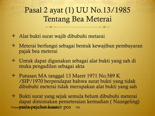 Pasal 2 ayat (1) UU No.13/1985 Tentang Bea Meterai Alat bukti surat wajib dibubuhi metarai Meterai berfungsi sebagai bentuk kewajiban pembayaran pajak bea meterai Untuk dapat digunakan sebagai alat bukti yang sah di muka pengadilan sebagai akta Putusan MA tanggal 13 Maret 1971 No.589 K /SIP/1970 berpendapat bahwa surat bukti yang tidak dibubuhi meterai tidak merupakan alat bukti yang sah Bukti surat yang sejak semula belum dibubuhi meterai dapat dimintakan pemeteraian kemudian ( Nazegeling) pada pejabat kantor pos Presented By Mas Hono Rio Kertanegara 