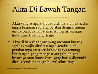 Akta Di Bawah Tangan Akta yang sengaja dibuat oleh para pihak sediri tanpa bantuan seorang pejabat dengan tujuan untuk pembuktian atas suatu peristiwa atau hubungan hukum tertentu Akta di bawah tangan yang memuat hutang sepihak wajib ditulis tangan sendiri oleh pembuatnya,atau setidak-tidaknya tentang keterangan yang menguatkan jumlah atau besarnya atau banyaknya yang harus dipenuhi ditulis sendiri dengan huruf seluruhnya. Presented By Mas Hono Rio Kertanegara 