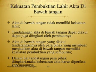 Kekuatan Pembuktian Lahir Akta Di Bawah tangan Akta di bawah tangan tidak memiliki kekuatan lahir; Tandatangan akta di bawah tangan dapat diakui dapat juga diingkari oleh pembuatnya Akta di bawah tangan yang diakui tandatangannya oleh para pihak yang membuat menjadikan akta di bawah tangan memiliki kekuatan pembuktian yang sempurna; Dalam hal tandatangan para pihak diingkari,maka kebenaran akta harus diperiksa kebenarannya. Presented By Mas Hono Rio Kertanegara 