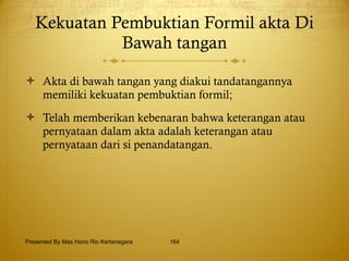 Kekuatan Pembuktian Formil akta Di Bawah tangan Akta di bawah tangan yang diakui tandatangannya memiliki kekuatan pembuktian formil; Telah memberikan kebenaran bahwa keterangan atau pernyataan dalam akta adalah keterangan atau pernyataan dari si penandatangan. Presented By Mas Hono Rio Kertanegara 