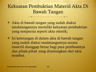 Kekuatan Pembuktian Materiil Akta Di Bawah Tangan Akta di bawah tangan yang sudah diakui tandatangannya memiliki kekuatan pembuktian yang sempurna seperti akta otentik; Isi keterangan di dalam akta di bawah tangan yang sudah diakui tandatangannya secara materiil dianggap benar bagi para pembuatnya dan pihak-pihak yang diuntungkan dari akta tersebut. Presented By Mas Hono Rio Kertanegara 
