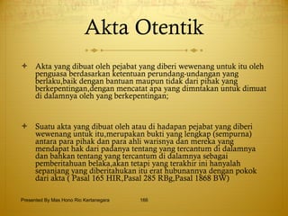 Akta Otentik Akta yang dibuat oleh pejabat yang diberi wewenang untuk itu oleh penguasa berdasarkan ketentuan perundang-undangan yang berlaku,baik dengan bantuan maupun tidak dari pihak yang berkepentingan,dengan mencatat apa yang dimntakan untuk dimuat di dalamnya oleh yang berkepentingan; Suatu akta yang dibuat oleh atau di hadapan pejabat yang diberi wewenang untuk itu,merupakan bukti yang lengkap (sempurna) antara para pihak dan para ahli warisnya dan mereka yang mendapat hak dari padanya tentang yang tercantum di dalamnya dan bahkan tentang yang tercantum di dalamnya sebagai pemberitahuan belaka,akan tetapi yang terakhir ini hanyalah sepanjang yang diberitahukan itu erat hubunannya dengan pokok dari akta ( Pasal 165 HIR,Pasal 285 RBg,Pasal 1868 BW) Presented By Mas Hono Rio Kertanegara 