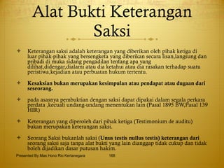 Alat Bukti Keterangan Saksi Keterangan saksi adalah keterangan yang diberikan oleh pihak ketiga di luar pihak-pihak yang bersengketa yang diberikan secara lisan,langsung dan pribadi di muka sidang pengadilan tentang apa yang dilihat,didengar,dialami atau dia ketahui atau dia rasakan terhadap suatu peristiwa,kejadian atau perbuatan hukum tertentu.  Kesaksian bukan merupakan kesimpulan atau pendapat atau dugaan dari seseorang.   pada asasnya pembuktian dengan saksi dapat dipakai dalam segala perkara perdata ,kecuali undang-undang menentukan lain (Pasal 1895 BW,Pasal 139 HIR) Keterangan yang diperoleh dari pihak ketiga (Testimonium de auditu) bukan merupakan keterangan saksi.   Seorang Saksi bukanlah saksi ( Unus testis nullus testis) keterangan dari  seorang saksi saja tanpa alat bukti yang lain dianggap tidak cukup dan tidak boleh dijadikan dasar putusan hakim. Presented By Mas Hono Rio Kertanegara 