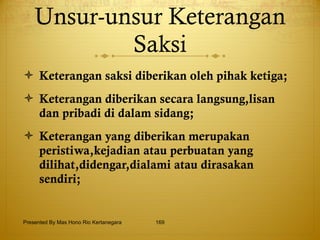Unsur-unsur Keterangan Saksi Keterangan saksi diberikan oleh pihak ketiga; Keterangan diberikan secara langsung,lisan dan pribadi di dalam sidang; Keterangan yang diberikan merupakan peristiwa,kejadian atau perbuatan yang dilihat,didengar,dialami atau dirasakan sendiri; Presented By Mas Hono Rio Kertanegara 