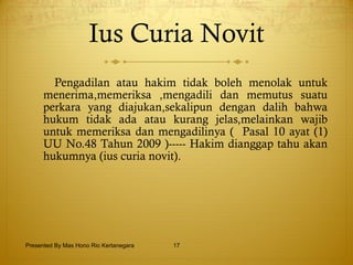Ius Curia Novit Pengadilan atau hakim tidak boleh menolak untuk menerima,memeriksa ,mengadili dan memutus suatu perkara yang diajukan,sekalipun dengan dalih bahwa hukum tidak ada atau kurang jelas,melainkan wajib untuk memeriksa dan mengadilinya (  Pasal 10 ayat (1) UU No.48 Tahun 2009 )----- Hakim dianggap tahu akan hukumnya (ius curia novit). Presented By Mas Hono Rio Kertanegara 