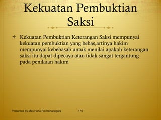 Kekuatan Pembuktian Saksi Kekuatan Pembuktian Keterangan Saksi mempunyai kekuatan pembuktian yang bebas,artinya hakim mempunyai kebebasab untuk menilai apakah keterangan saksi itu dapat dipecaya atau tidak sangat tergantung pada penilaian hakim Presented By Mas Hono Rio Kertanegara 
