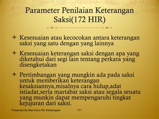 Parameter Penilaian Keterangan Saksi(172 HIR) Kesesuaian atau kecocokan antara keterangan saksi yang satu dengan yang lainnya Kesesuaian keterangan saksi dengan apa yang diketahui dari segi lain tentang perkara yang disengketakan Pertimbangan yang mungkin ada pada saksi untuk memberikan keterangan kesaksiannya,misalnya cara hidup,adat istiadat,serta martabat saksi atau segala seuatu yang munkin dapat mempengaruhi tingkat kejujuran dari saksi. Presented By Mas Hono Rio Kertanegara 