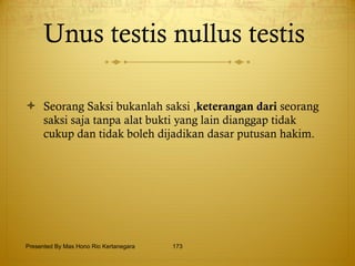 Unus testis nullus testis   Seorang Saksi bukanlah saksi , keterangan dari  seorang saksi saja tanpa alat bukti yang lain dianggap tidak cukup dan tidak boleh dijadikan dasar putusan hakim. Presented By Mas Hono Rio Kertanegara 