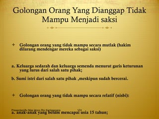 Golongan Orang Yang Dianggap Tidak Mampu Menjadi saksi Golongan orang yang tidak mampu secara mutlak (hakim dilarang mendengar mereka sebagai saksi) a. Keluarga sedarah dan keluarga semenda menurut garis keturunan yang lurus dari salah satu pihak; b. Sumi istri dari salah satu pihak ,meskipun sudah bercerai. Golongan orang yang tidak mampu secara relatif (nisbi): a. anak-anak yang belum mencapai usia 15 tahun; b. orang-orang yang sakit ingatannya. Presented By Mas Hono Rio Kertanegara 