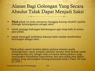 Alasan Bagi Golongan Yang Secara Absulut Tidak Dapat Menjadi Saksi Pihak- pihak ini pada umumnya dianggap kurang obyektif apabila didengar keterangannya sebagai saksi; untuk menjaga hubungan kekeluargaan agar tetap baik di antara para pihak; untuk mencegah timbulnya tekanan batin setelah memberikan keterangan sebagai saksi. Pihak-pihak seperti tersebut,dalam perkara tertentu masih dimungkinkan untuk menjadi saksidan mereka tidak berhak untuk mengundurkan diri sebagai saksi,terutama dalam perkara yang menyangkut kedudukan keperdataan dari para pihak atau dalam perkara yang menyangkut tentang perjanjian kerja ( Pasal 145 ayat (2) HIR )   Presented By Mas Hono Rio Kertanegara 