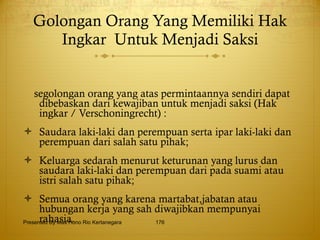 Golongan Orang Yang Memiliki Hak Ingkar  Untuk Menjadi Saksi segolongan orang yang atas permintaannya sendiri dapat dibebaskan dari kewajiban untuk menjadi saksi (Hak ingkar / Verschoningrecht) : Saudara laki-laki dan perempuan serta ipar laki-laki dan perempuan dari salah satu pihak; Keluarga sedarah menurut keturunan yang lurus dan saudara laki-laki dan perempuan dari pada suami atau istri salah satu pihak; Semua orang yang karena martabat,jabatan atau hubungan kerja yang sah diwajibkan mempunyai rahasia. Presented By Mas Hono Rio Kertanegara 
