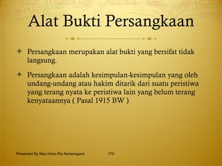 Alat Bukti Persangkaan Persangkaan merupakan alat bukti yang bersifat tidak langsung. Persangkaan adalah kesimpulan-kesimpulan yang oleh undang-undang atau hakim ditarik dari suatu peristiwa yang terang nyata ke peristiwa lain yang belum terang kenyataannya ( Pasal 1915 BW ) Presented By Mas Hono Rio Kertanegara 