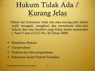 Hukum Tidak Ada / Kurang Jelas Dalam hal hukumnya tidak ada atau kurang jelas hakim wajib menggali,   mengikuti dan memahami nilai-nilai hukum dan rasa keadilan yang hidup dalam masyarakat (  Pasal 5 ayat (1) UU No. 48 Tahun 2009) Penafsiran Hukum Yurisprudensi Doktrin dan ilmu pengetahuan Kebiasaan dalam Praktek Peradilan Presented By Mas Hono Rio Kertanegara 