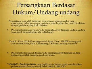Persangkaan Berdasar Hukum/Undang-undang Persangkaan yang telah diberikan oleh undang-undang sendiri yang menetapkan hubungan antara peristiwa yang diajukan dan harus dibuktikan dengan peristiwa yang tidak diajukan Praesumptiones juris Tatum,yaitu persangkaan berdasarkan undang-undang yang masih dimungkinkan ada bukti lawan. Contoh : Pasal 633 BW tentang tembok batas, Pasal  658 BW tentang parit atau selokan batas, Pasal 1394 tentang 3 Kuitansi pembayaran sewa Praesumptiones juris et de jure, yaitu persangkaan berdasarkan undang-undang yang tidak mungkin ada bukti lawan. Contoh  : Semua peristiwa yang dapat menjadi dasar untuk membatalkan perbuatan-perbuatan tertentu ( Pasal 184,911,1681 BW) Presented By Mas Hono Rio Kertanegara 
