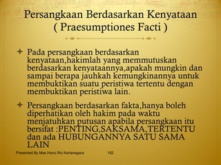 Persangkaan Berdasarkan Kenyataan ( Praesumptiones Facti ) Pada persangkaan berdasarkan kenyataan,hakimlah yang memmutuskan berdasarkan kenyataannya,apakah mungkin dan sampai berapa jauhkah kemungkinannya untuk membuktikan suatu peristiwa tertentu dengan membuktikan peristiwa lain. Persangkaan berdasarkan fakta,hanya boleh diperhatikan oleh hakim pada waktu menjatuhkan putusan apabila persangkaan itu bersifat :PENTING,SAKSAMA,TERTENTU dan ada HUBUNGANNYA SATU SAMA LAIN Presented By Mas Hono Rio Kertanegara 