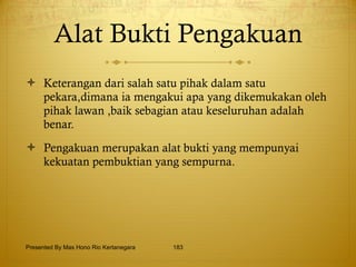 Alat Bukti Pengakuan Keterangan dari salah satu pihak dalam satu pekara,dimana ia mengakui apa yang dikemukakan oleh pihak lawan ,baik sebagian atau keseluruhan adalah benar. Pengakuan merupakan alat bukti yang mempunyai kekuatan pembuktian yang sempurna. Presented By Mas Hono Rio Kertanegara 