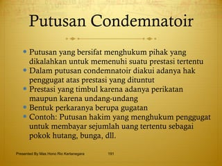 Putusan Condemnatoir Putusan yang bersifat menghukum pihak yang dikalahkan untuk memenuhi suatu prestasi tertentu Dalam putusan condemnatoir diakui adanya hak penggugat atas prestasi yang dituntut Prestasi yang timbul karena adanya perikatan maupun karena undang-undang Bentuk perkaranya berupa gugatan Contoh: Putusan hakim yang menghukum penggugat untuk membayar sejumlah uang tertentu sebagai pokok hutang, bunga, dll. Presented By Mas Hono Rio Kertanegara 