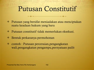 Putusan Constitutif Putusan yang bersifat meniadakan atau menciptakan suatu keadaan hukum yang baru Putusan constitutif tidak memerlukan eksekusi. Bentuk perkaranya permohonan contoh : Putusan perceraian,pengangkatan wali,pengangkatan pengampu,pernyataan pailit Presented By Mas Hono Rio Kertanegara 