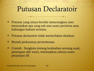 Putusan Declaratoir Putusan yang isinya bersifat menerangkan atau menyatakan apa yang sah atas suatu peristiwa atau hubungan hukum tertentu. Putusan declaratoir tidak memerlukan eksekusi. Bentuk perkaranya permohonan. Contoh : Sengketa tentang keabsahan seorang anak, penetapan ahli waris, menetapkan sahnya suatu perjanjian dll Presented By Mas Hono Rio Kertanegara 