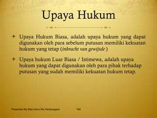 Upaya Hukum Upaya Hukum Biasa, adalah upaya hukum yang dapat digunakan oleh para sebelum putusan memiliki kekuatan hukum yang tetap ( inkracht van gewijsde  ) Upaya hukum Luar Biasa / Istimewa, adalah upaya hukum yang dapat digunakan oleh para pihak terhadap putusan yang sudah memiliki kekuatan hukum tetap. Presented By Mas Hono Rio Kertanegara 