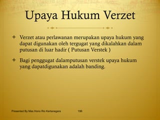 Upaya Hukum Verzet Verzet atau perlawanan merupakan upaya hukum yang dapat digunakan oleh tergugat yang dikalahkan dalam putusan di luar hadir ( Putusan Verstek ) Bagi penggugat dalamputusan verstek upaya hukum yang dapatdigunakan adalah banding. Presented By Mas Hono Rio Kertanegara 
