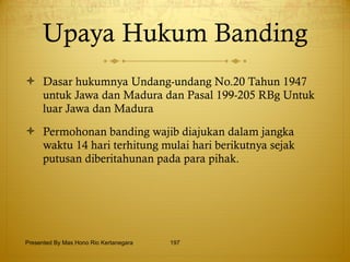 Upaya Hukum Banding Dasar hukumnya Undang-undang No.20 Tahun 1947 untuk Jawa dan Madura dan Pasal 199-205 RBg Untuk luar Jawa dan Madura Permohonan banding wajib diajukan dalam jangka waktu 14 hari terhitung mulai hari berikutnya sejak putusan diberitahunan pada para pihak. Presented By Mas Hono Rio Kertanegara 