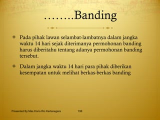 …… ..Banding Pada pihak lawan selambat-lambatnya dalam jangka waktu 14 hari sejak diterimanya permohonan banding harus diberitahu tentang adanya permohonan banding tersebut. Dalam jangka waktu 14 hari para pihak diberikan kesempatan untuk melihat berkas-berkas banding Presented By Mas Hono Rio Kertanegara 