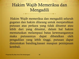 Hakim Wajib Memeriksa dan Mengadili Hakim Wajib memeriksa dan mengadili seluruh gugatan dan hakim dilarang untuk menjatuhkan putusan atas perkara yang tidak dituntut atau lebih dari yang dituntut, dalam hal hakim memutuskan melampaui batas kewenangannya maka putusannya dapat dibatalkan oleh pengadilan yang lebih tinggi, putusan dapat dimintakan banding,kasasi maupun peninjauan kembali. Presented By Mas Hono Rio Kertanegara 