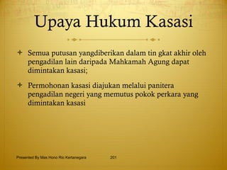 Upaya Hukum Kasasi Semua putusan yangdiberikan dalam tin gkat akhir oleh pengadilan lain daripada Mahkamah Agung dapat dimintakan kasasi; Permohonan kasasi diajukan melalui panitera pengadilan negeri yang memutus pokok perkara yang dimintakan kasasi Presented By Mas Hono Rio Kertanegara 
