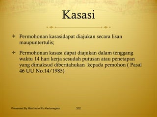 Kasasi Permohonan kasasidapat diajukan secara lisan maupuntertulis; Permohonan kasasi dapat diajukan dalam tenggang waktu 14 hari kerja sesudah putusan atau penetapan yang dimaksud diberitahukan  kepada pemohon ( Pasal 46 UU No.14/1985) Presented By Mas Hono Rio Kertanegara 