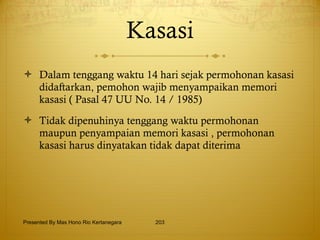 Kasasi Dalam tenggang waktu 14 hari sejak permohonan kasasi didaftarkan, pemohon wajib menyampaikan memori kasasi ( Pasal 47 UU No. 14 / 1985) Tidak dipenuhinya tenggang waktu permohonan maupun penyampaian memori kasasi , permohonan kasasi harus dinyatakan tidak dapat diterima Presented By Mas Hono Rio Kertanegara 
