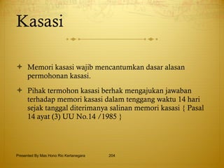 Kasasi Memori kasasi wajib mencantumkan dasar alasan permohonan kasasi. Pihak termohon kasasi berhak mengajukan jawaban terhadap memori kasasi dalam tenggang waktu 14 hari sejak tanggal diterimanya salinan memori kasasi { Pasal 14 ayat (3) UU No.14 /1985 } Presented By Mas Hono Rio Kertanegara 