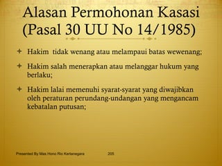 Alasan Permohonan Kasasi (Pasal 30 UU No 14/1985)  Hakim  tidak wenang atau melampaui batas wewenang; Hakim salah menerapkan atau melanggar hukum yang berlaku; Hakim lalai memenuhi syarat-syarat yang diwajibkan oleh peraturan perundang-undangan yang mengancam kebatalan putusan;  Presented By Mas Hono Rio Kertanegara 