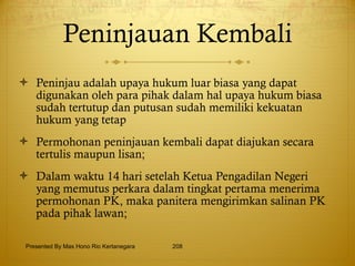 Peninjauan Kembali Peninjau adalah upaya hukum luar biasa yang dapat digunakan oleh para pihak dalam hal upaya hukum biasa sudah tertutup dan putusan sudah memiliki kekuatan hukum yang tetap Permohonan peninjauan kembali dapat diajukan secara tertulis maupun lisan; Dalam waktu 14 hari setelah Ketua Pengadilan Negeri yang memutus perkara dalam tingkat pertama menerima permohonan PK, maka panitera mengirimkan salinan PK pada pihak lawan; Presented By Mas Hono Rio Kertanegara 