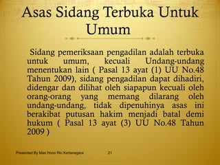 Asas Sidang Terbuka Untuk Umum  Sidang pemeriksaan pengadilan adalah terbuka untuk umum,   kecuali Undang-undang menentukan lain ( Pasal 13 ayat (1) UU No.48 Tahun   2009),   sidang pengadilan dapat dihadiri,   didengar dan dilihat oleh siapapun kecuali oleh orang-orang yang memang dilarang oleh undang-undang, tidak dipenuhinya asas ini berakibat putusan hakim menjadi batal demi hukum ( Pasal 13 ayat (3) UU No.48 Tahun 2009 ) Presented By Mas Hono Rio Kertanegara 