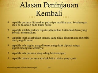 Alasan Peninjauan Kembali Apabila putusan didasarkan pada tipu muslihat atau kebohongan atau di dasarkan pada bukti palsu; Apabila setelah perkara diputus ditemukan bukti-bukti baru yang bersifat menentukan; Apabila telah dikabulkan sesuatu yang tidak dituntut atau melebihi dari yang dituntut; Apabila ada bagian yang dituntut yang tidak diputus tanpa dipertimbangkan sebabnya; Apabila ada putusan yang saling bertentangan; Apabila dalam putusan ada kekilafan hakim yang nyata. Presented By Mas Hono Rio Kertanegara 