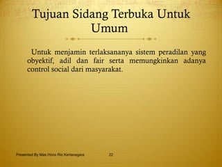 Tujuan Sidang Terbuka Untuk Umum  Untuk menjamin terlaksananya sistem peradilan yang obyektif,   adil dan fair serta memungkinkan adanya control social dari masyarakat. Presented By Mas Hono Rio Kertanegara 