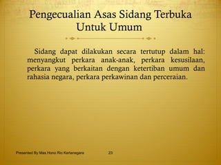 Pengecualian Asas Sidang Terbuka Untuk Umum  S idang dapat dilakukan secara tertutup dalam hal: menyangkut perkara anak-anak,   perkara kesusilaan,   perkara yang berkaitan dengan ketertiban umum dan rahasia negara,   perkara perkawinan dan perceraian. Presented By Mas Hono Rio Kertanegara 