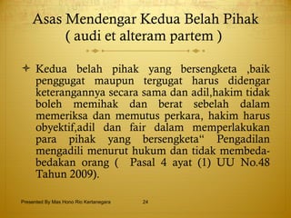 Asas Mendengar Kedua Belah Pihak ( audi et alteram partem )   Kedua belah pihak yang bersengketa ,baik penggugat maupun tergugat harus didengar keterangannya secara sama dan adil,hakim tidak boleh memihak dan berat sebelah dalam memeriksa dan memutus perkara, hakim harus obyektif,adil dan fair dalam memperlakukan para pihak yang bersengketa“ Pengadilan mengadili menurut hukum dan tidak membeda-bedakan orang (  Pasal 4 ayat (1) UU No.48 Tahun 2009). Presented By Mas Hono Rio Kertanegara 